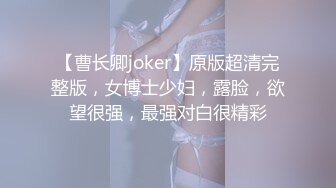 【曹长卿joker】原版超清完整版，女博士少妇，露脸，欲望很强，最强对白很精彩