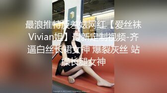 最浪推特反差婊网红【爱丝袜Vivian姐】最新定制视频-齐逼白丝长裙女神 爆裂灰丝 站操长腿女神