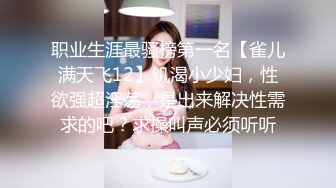 职业生涯最骚榜第一名【雀儿满天飞12】饥渴小少妇，性欲强超淫荡，是出来解决性需求的吧？求操叫声必须听听