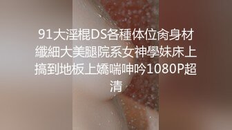 91大淫棍DS各種体位肏身材纖細大美腿院系女神學妹床上搞到地板上嬌喘呻吟1080P超清