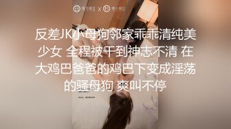 反差JK小母狗邻家乖乖清纯美少女 全程被干到神志不清 在大鸡巴爸爸的鸡巴下变成淫荡的骚母狗 爽叫不停