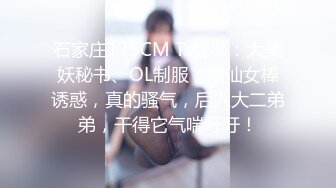 石家庄175CM Ts魏薇：大美妖秘书、OL制服，撸仙女棒诱惑，真的骚气，后入大二弟弟，干得它气喘吁吁！