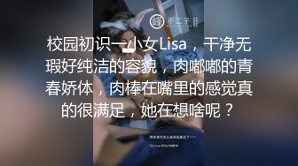 校园初识一小女Lisa，干净无瑕好纯洁的容貌，肉嘟嘟的青春娇体，肉棒在嘴里的感觉真的很满足，她在想啥呢？