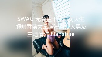 SWAG 无套猛干萝莉女大生颜射吞精大量精液帮友人男友主动清洁 Nanabae