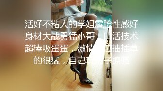 活好不粘人的学姐露脸性感好身材大战勇猛小哥，口活技术超棒吸蛋蛋，激情上位抽插草的很猛，自己玩奶子撩骚