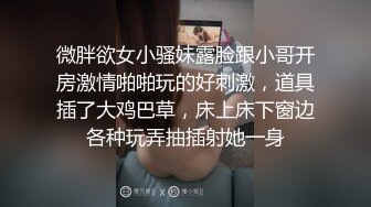 微胖欲女小骚妹露脸跟小哥开房激情啪啪玩的好刺激，道具插了大鸡巴草，床上床下窗边各种玩弄抽插射她一身