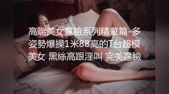 高端美女露臉系列精華篇-多姿勢爆操1米88高的T台超模美女 黑絲高跟淫叫 完美露臉