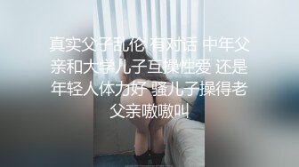 真实父子乱伦 有对话 中年父亲和大学儿子互操性爱 还是年轻人体力好 骚儿子操得老父亲嗷嗷叫