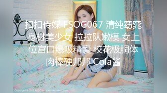 扣扣传媒 FSOG067 清纯窈窕身材美少女 拉拉队嫩模 女上位宫口爆吸精囊 校花极胴体肉棒硬邦邦 Cola酱