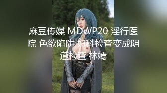 麻豆传媒 MDWP20 淫行医院 色欲陷阱 妇科检查变成阴道检查 林嫣