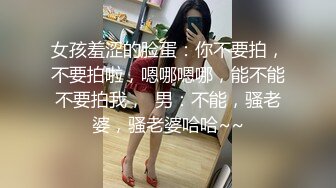 女孩羞涩的脸蛋：你不要拍，不要拍啦，嗯哪嗯哪，能不能不要拍我，  男：不能，骚老婆，骚老婆哈哈~~