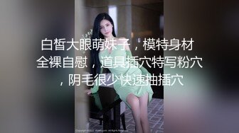 白皙大眼萌妹子，模特身材 全裸自慰，道具插穴特写粉穴，阴毛很少快速抽插穴