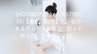 (HD1080P)(Joker)(fc3798238)【美女・陵辱】元、なのあるアイドルを強引に犯ってやった。生中出し２回。