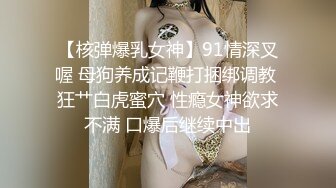 【核弹爆乳女神】91情深叉喔 母狗养成记鞭打捆绑调教 狂艹白虎蜜穴 性瘾女神欲求不满 口爆后继续中出