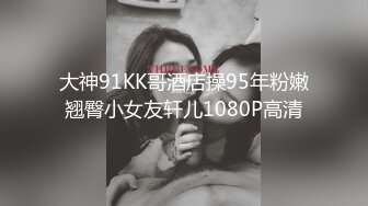 大神91KK哥酒店操95年粉嫩翘臀小女友轩儿1080P高清