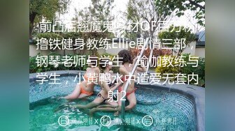 前凸后翘魔鬼身材OF百万粉撸铁健身教练Ellie剧情三部，钢琴老师与学生，瑜伽教练与学生，小黄鸭水中造爱无套内射2