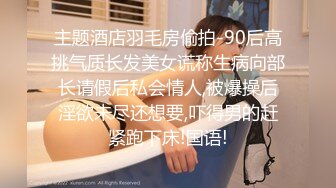 主题酒店羽毛房偷拍-90后高挑气质长发美女谎称生病向部长请假后私会情人,被爆操后淫欲未尽还想要,吓得男的赶紧跑下床!国语!