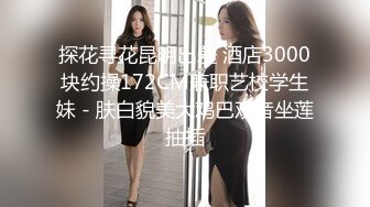 探花寻花昆明出差 酒店3000块约操172CM兼职艺校学生妹 - 肤白貌美大鸡巴观音坐莲抽插