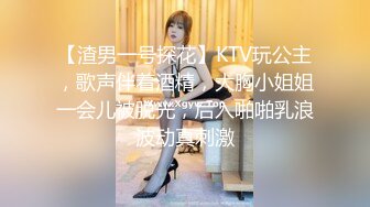 【渣男一号探花】KTV玩公主，歌声伴着酒精，大胸小姐姐一会儿被脱光，后入啪啪乳浪波动真刺激