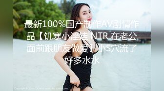 最新100%国产制作AV剧情作品【饥寒小淫娃 NTR 在老公面前跟朋友做爱】小S穴流了好多水水