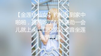 【金莲小仙女】约粉丝到家中啪啪，提前吃了春药骚劲一会儿就上头，口交后入观音坐莲激情无限