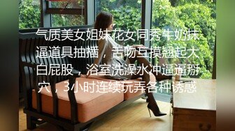 气质美女姐妹花女同秀牛奶抹逼道具抽插，舌吻互摸翘起大白屁股，浴室洗澡水冲逼逼掰穴，3小时连续玩弄各种诱惑