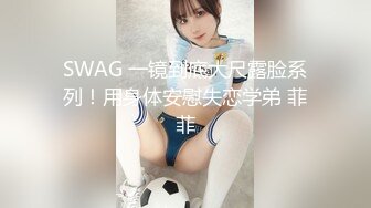 SWAG 一镜到底大尺露脸系列！用身体安慰失恋学弟 菲菲