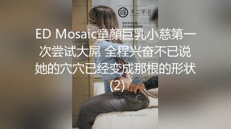 ED Mosaic童顏巨乳小慈第一次尝试大屌 全程兴奋不已说她的穴穴已经变成那根的形状 (2)