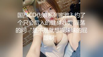 国产CD伪娘系列蜜雅3 约了个只会后入的健身壮男 淫荡的问“是不是就想操妹妹的屁眼啊”