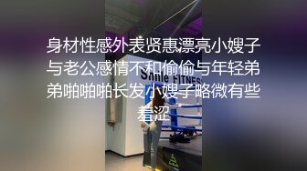 身材性感外表贤惠漂亮小嫂子与老公感情不和偷偷与年轻弟弟啪啪啪长发小嫂子略微有些羞涩