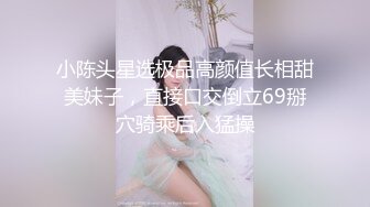 小陈头星选极品高颜值长相甜美妹子，直接口交倒立69掰穴骑乘后入猛操