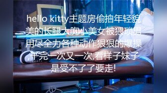 hello kitty主题房偷拍年轻貌美的长腿大胸小美女被猥琐男用尽全力各种动作狠狠的爆操,干完一次又一次,看样子妹子是受不了了要走!