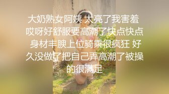 大奶熟女阿姨 太亮了我害羞 哎呀好舒服要高潮了快点快点 身材丰腴上位骑乘很疯狂 好久没做了把自己弄高潮了被操的很满足