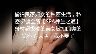 偷拍良家妇女的私密生活，私密保健会所【SPA养生之道】身材超级棒的美女被扣的爽的受不了 大叫：我不要了