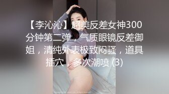 【李沁沁】超美反差女神300分钟第二弹，气质眼镜反差御姐，清纯外表极致闷骚，道具插穴，多次潮喷 (3)