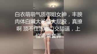 白衣萌萌气质御姐女神，丰腴肉体白嫩大长腿大屁股，真撩啊 顶不住舌吻口交舔逼，上位骑乘套弄