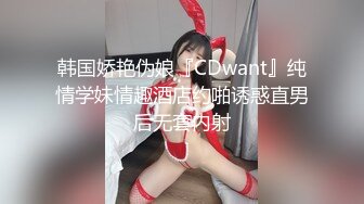 韩国娇艳伪娘『CDwant』纯情学妹情趣酒店约啪诱惑直男后无套内射