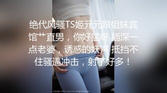 绝代风骚TS姬元元跟姐妹宾馆艹直男，你好猛呀 插深一点老婆，诱惑的妖声 抵挡不住骚逼冲击，射了好多！