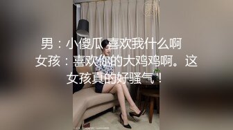 男：小傻瓜 喜欢我什么啊   女孩：喜欢你的大鸡鸡啊。这女孩真的好骚气！