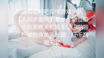 风骚御姐网吧勾搭游戏小伙，【人间水蜜桃】美女尤物当前，小伙果断关机驱车登门啪啪，粉嫩鲍鱼美乳长腿，狂干高潮无套