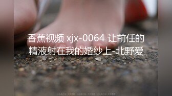 香蕉视频 xjx-0064 让前任的精液射在我的婚纱上-北野爱