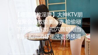 【超顶调教淫妻】大神KTV朋友聚会调教貌美淫妻 偷偷褪下内裤玩露出 扣穴露奶相当刺激 扣完酒杯里洗让男模喝