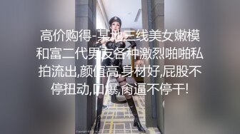 高价购得-某地三线美女嫩模和富二代男友各种激烈啪啪私拍流出,颜值高,身材好,屁股不停扭动,口爆,肏逼不停干!