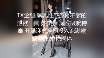 TX企划 爆乳性感身材干爹的泄欲工具 苏美奈 深喉吸吮侍奉 开腿迎肏全根没入饱满蜜鲍 爆射娇艳肉体