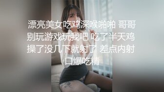 漂亮美女吃鸡深喉啪啪 哥哥别玩游戏玩我吧 吃了半天鸡 操了没几下就射了 差点内射 口爆吃精