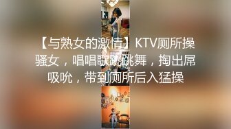 【与熟女的激情】KTV厕所操骚女，唱唱歌跳跳舞，掏出屌吸吮，带到厕所后入猛操