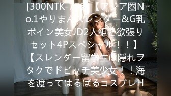 [300NTK-786] 【アジア圏No.1やりまんスレンダー&G乳ボイン美女JD2人組と欲張りセット4Pスペシャル！！】【スレンダー留学生は隠れヲタクでドビッチ美少女！！海を渡ってはるばるコスプレH