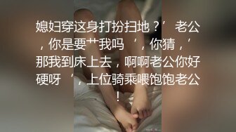 媳妇穿这身打扮扫地？’老公，你是要艹我吗‘，你猜，’那我到床上去，啊啊老公你好硬呀‘，上位骑乘喂饱饱老公！