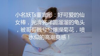 小名妖Ts董宣彤：好可爱的仙女棒，光滑亮泽圆溜溜的龟头，被哥哥贱兮兮爆操菊花，喷水似的高潮爽感！