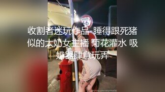 收割者迷玩作品-睡得跟死猪似的大奶女主播 菊花灌水 吸奶器肆意玩弄